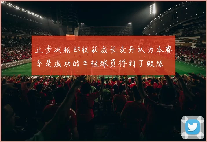 止步次轮却收获成长麦丹认为本赛季是成功的年轻球员得到了锻炼
