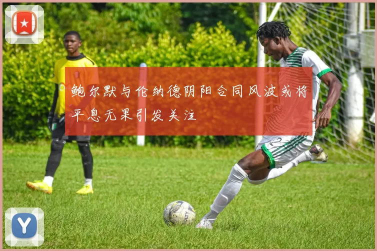 鲍尔默与伦纳德阴阳合同风波或将平息无果引发关注