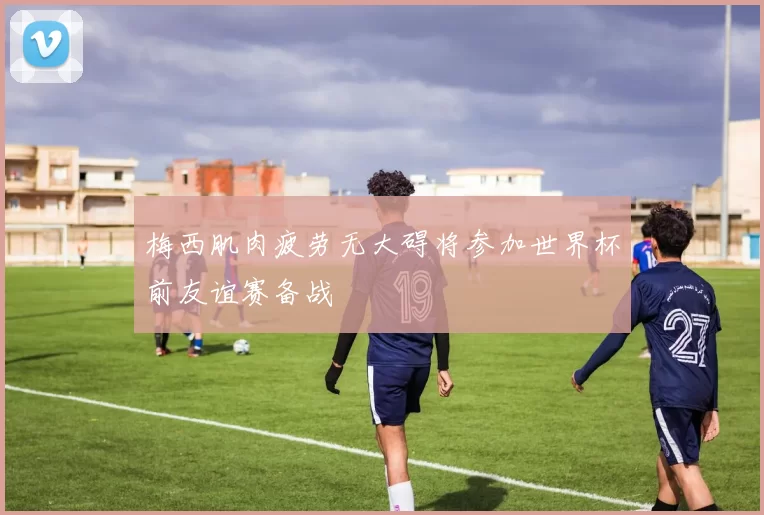 梅西肌肉疲劳无大碍将参加世界杯前友谊赛备战