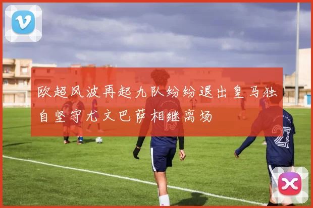 欧超风波再起九队纷纷退出皇马独自坚守尤文巴萨相继离场