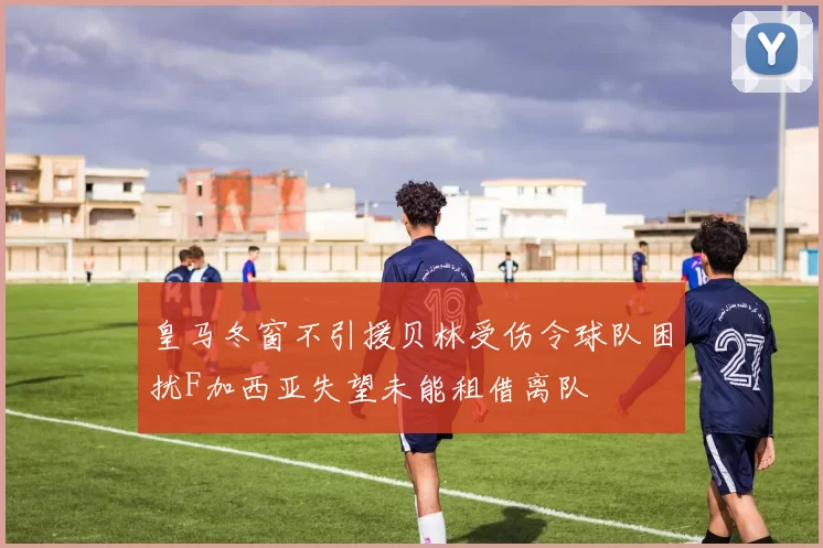 皇马冬窗不引援贝林受伤令球队困扰F加西亚失望未能租借离队