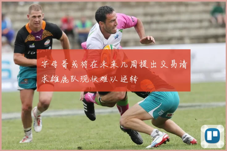 字母哥或将在未来几周提出交易请求雄鹿队现状难以逆转