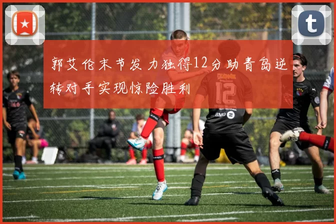 郭艾伦末节发力独得12分助青岛逆转对手实现惊险胜利