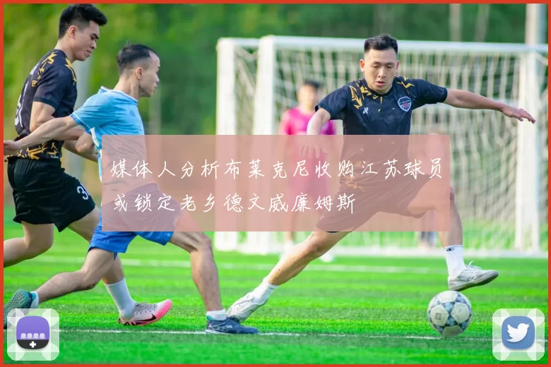 媒体人分析布莱克尼收购江苏球员或锁定老乡德文威廉姆斯