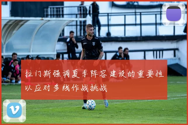 拉门斯强调夏季阵容建设的重要性以应对多线作战挑战