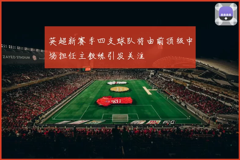 英超新赛季四支球队将由前顶级中场担任主教练引发关注