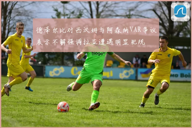德泽尔比对西汉姆与阿森纳VAR争议表示不解强调拉亚遭遇明显犯规