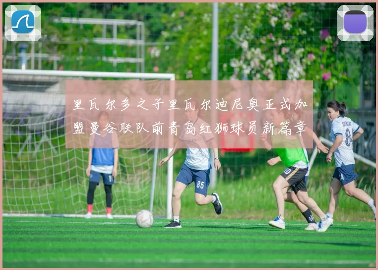 里瓦尔多之子里瓦尔迪尼奥正式加盟曼谷联队前青岛红狮球员新篇章开启