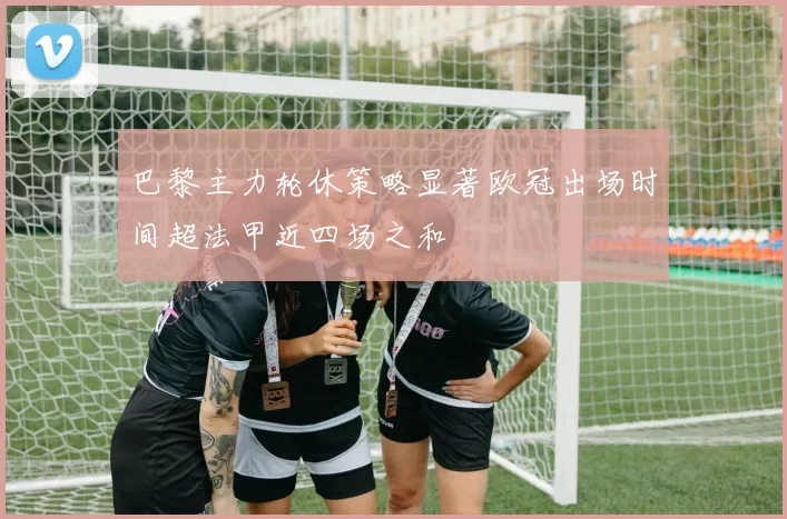 巴黎主力轮休策略显著欧冠出场时间超法甲近四场之和